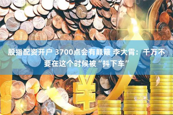 股指配资开户 3700点会有颠簸 李大霄：千万不要在这个时候被“抖下车”