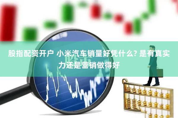 股指配资开户 小米汽车销量好凭什么? 是有真实力还是营销做得好