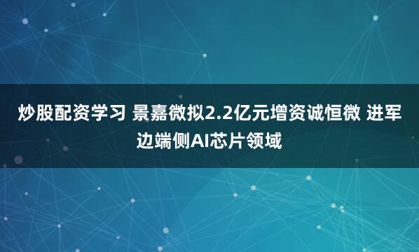 炒股配资学习 景嘉微拟2.2亿元增资诚恒微 进军边端侧AI芯片领域
