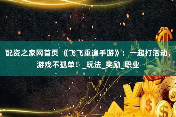 配资之家网首页 《飞飞重逢手游》：一起打活动，游戏不孤单！_玩法_奖励_职业