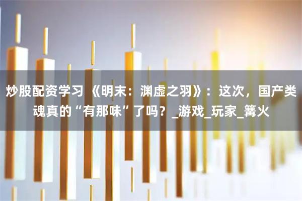 炒股配资学习 《明末：渊虚之羽》：这次，国产类魂真的“有那味”了吗？_游戏_玩家_篝火