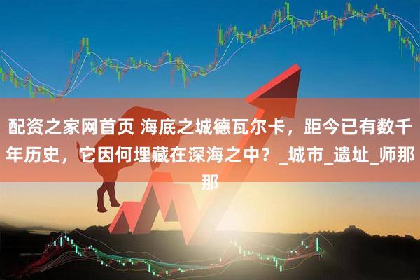 配资之家网首页 海底之城德瓦尔卡，距今已有数千年历史，它因何埋藏在深海之中？_城市_遗址_师那