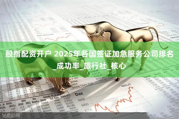股指配资开户 2025年各国签证加急服务公司排名_成功率_旅行社_核心