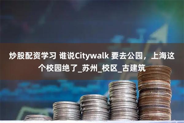 炒股配资学习 谁说Citywalk 要去公园，上海这个校园绝了_苏州_校区_古建筑