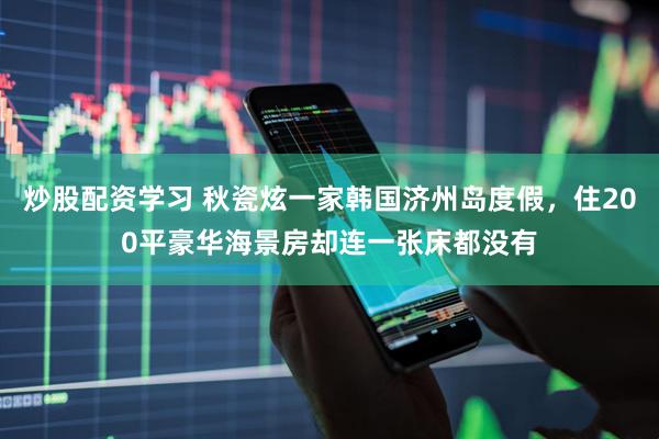 炒股配资学习 秋瓷炫一家韩国济州岛度假，住200平豪华海景房却连一张床都没有