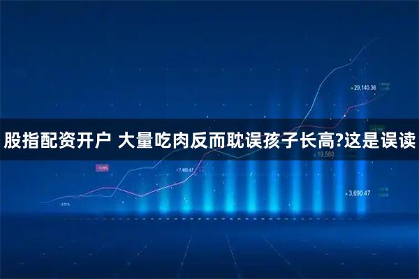 股指配资开户 大量吃肉反而耽误孩子长高?这是误读
