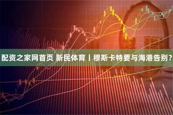 配资之家网首页 新民体育丨穆斯卡特要与海港告别？