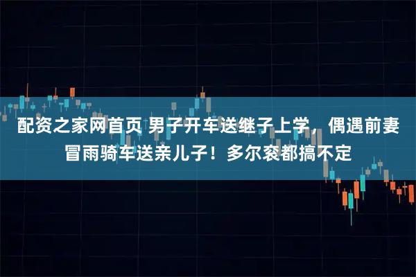 配资之家网首页 男子开车送继子上学,偶遇前妻冒雨骑车送亲儿子!多尔衮都搞不定