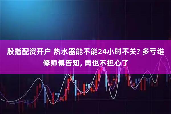 股指配资开户 热水器能不能24小时不关? 多亏维修师傅告知, 再也不担心了