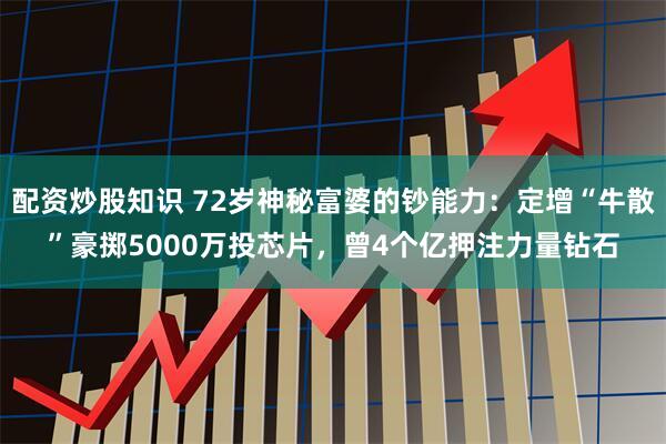 配资炒股知识 72岁神秘富婆的钞能力：定增“牛散”豪掷5000万投芯片，曾4个亿押注力量钻石