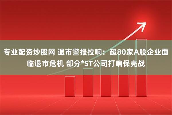 专业配资炒股网 退市警报拉响：超80家A股企业面临退市危机 部分*ST公司打响保壳战