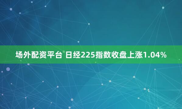 场外配资平台 日经225指数收盘上涨1.04%