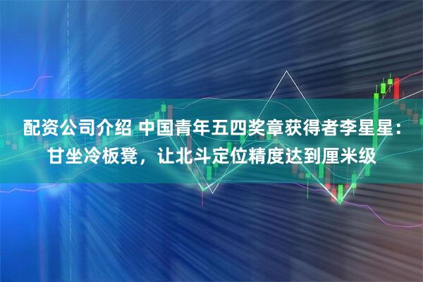 配资公司介绍 中国青年五四奖章获得者李星星：甘坐冷板凳，让北斗定位精度达到厘米级