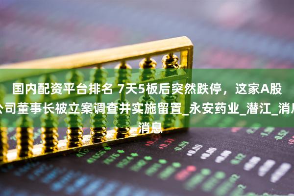 国内配资平台排名 7天5板后突然跌停，这家A股公司董事长被立案调查并实施留置_永安药业_潜江_消息