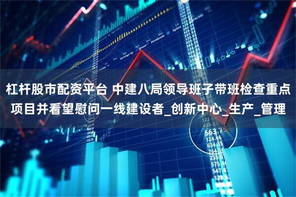 杠杆股市配资平台 中建八局领导班子带班检查重点项目并看望慰问一线建设者_创新中心_生产_管理
