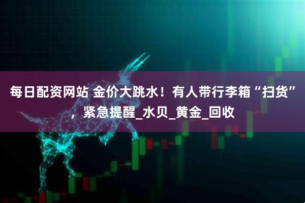 每日配资网站 金价大跳水！有人带行李箱“扫货”，紧急提醒_水贝_黄金_回收