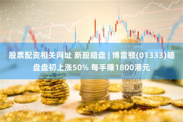 股票配资相关网址 新股暗盘 | 博雷顿(01333)暗盘盘初上涨50% 每手赚1800港元