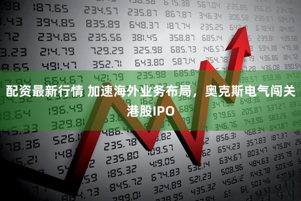 配资最新行情 加速海外业务布局，奥克斯电气闯关港股IPO