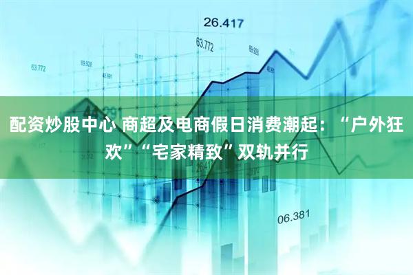 配资炒股中心 商超及电商假日消费潮起：“户外狂欢”“宅家精致”双轨并行