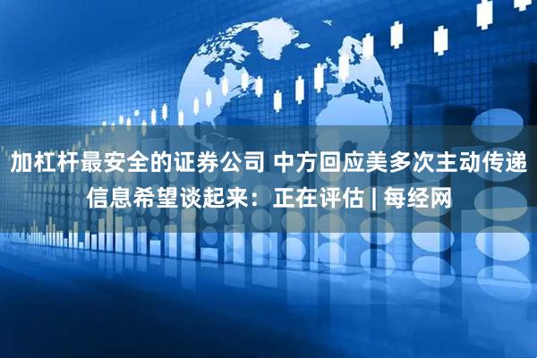 加杠杆最安全的证券公司 中方回应美多次主动传递信息希望谈起来：正在评估 | 每经网