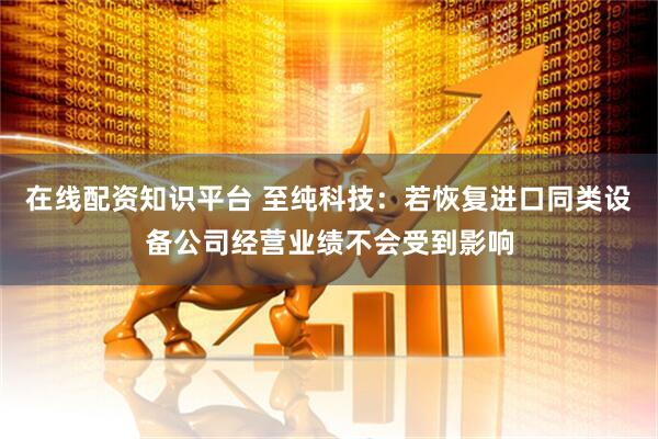 在线配资知识平台 至纯科技：若恢复进口同类设备公司经营业绩不会受到影响