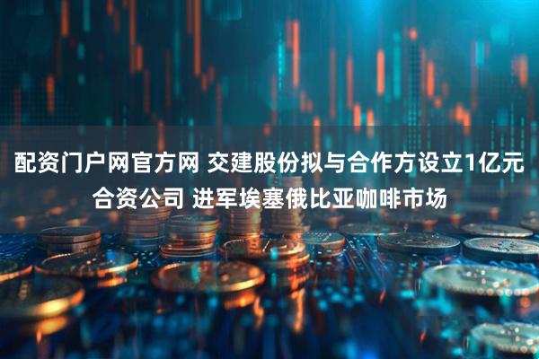 配资门户网官方网 交建股份拟与合作方设立1亿元合资公司 进军埃塞俄比亚咖啡市场