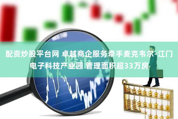 配资炒股平台网 卓越商企服务牵手麦克韦尔-江门电子科技产业园 管理面积超33万房
