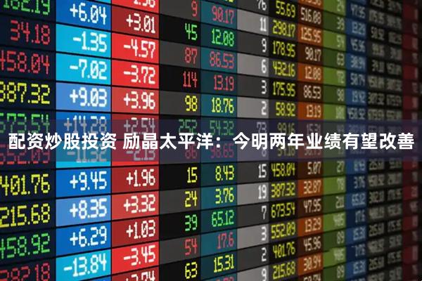 配资炒股投资 励晶太平洋：今明两年业绩有望改善