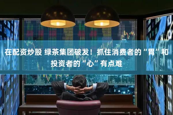 在配资炒股 绿茶集团破发！抓住消费者的“胃”和投资者的“心”有点难