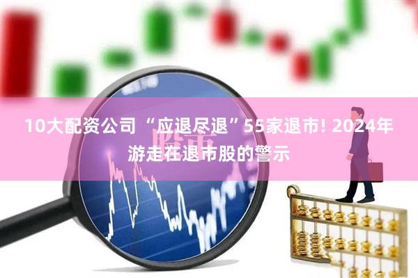 10大配资公司 “应退尽退”55家退市! 2024年游走在退市股的警示