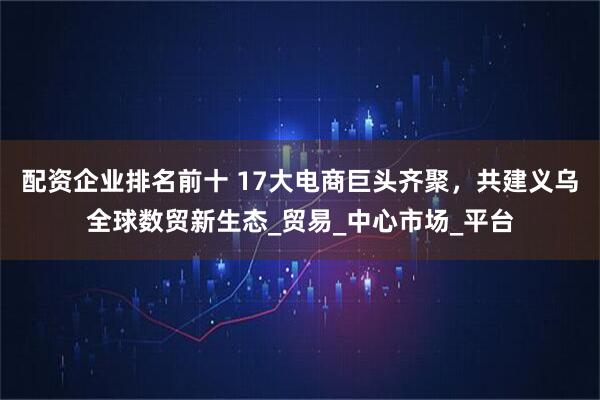 配资企业排名前十 17大电商巨头齐聚，共建义乌全球数贸新生态_贸易_中心市场_平台