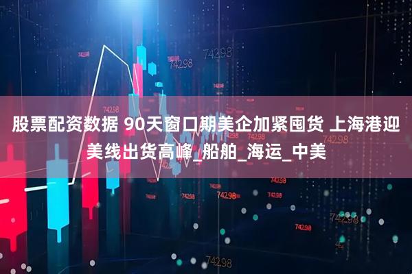 股票配资数据 90天窗口期美企加紧囤货 上海港迎美线出货高峰_船舶_海运_中美