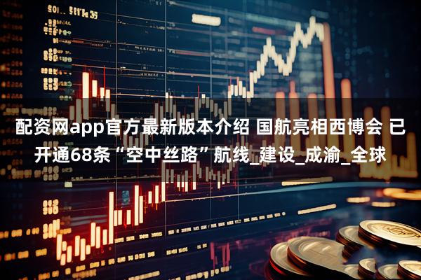 配资网app官方最新版本介绍 国航亮相西博会 已开通68条“空中丝路”航线_建设_成渝_全球
