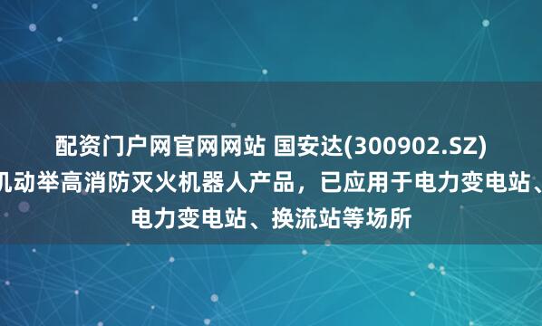 配资门户网官网网站 国安达(300902.SZ)：目前已有高机动举高消防灭火机器人产品，已应用于电力变电站、换流站等场所