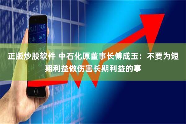 正版炒股软件 中石化原董事长傅成玉：不要为短期利益做伤害长期利益的事