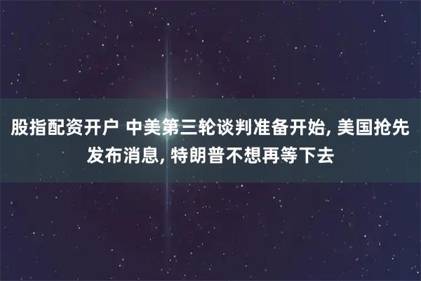 股指配资开户 中美第三轮谈判准备开始, 美国抢先发布消息, 特朗普不想再等下去