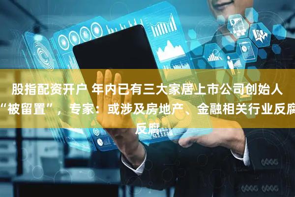 股指配资开户 年内已有三大家居上市公司创始人“被留置”，专家：或涉及房地产、金融相关行业反腐