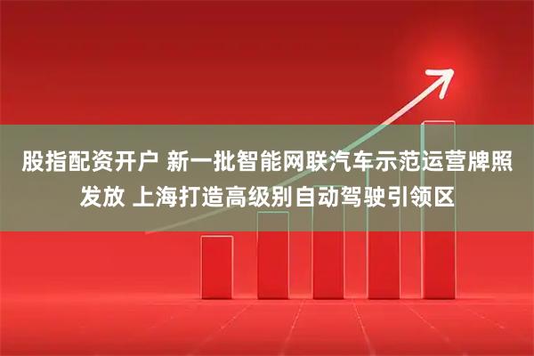 股指配资开户 新一批智能网联汽车示范运营牌照发放 上海打造高级别自动驾驶引领区
