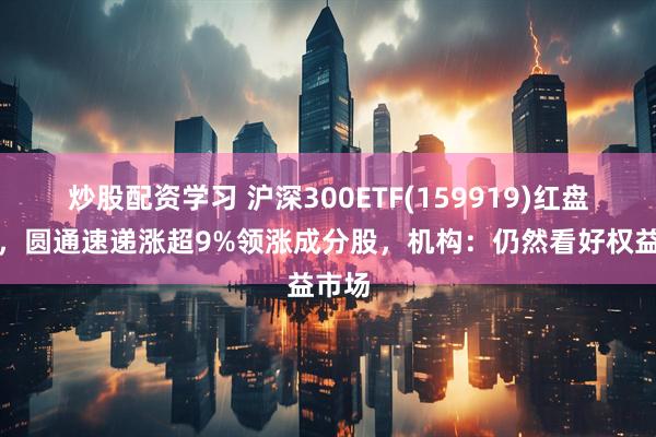 炒股配资学习 沪深300ETF(159919)红盘蓄势，圆通速递涨超9%领涨成分股，机构：仍然看好权益市场