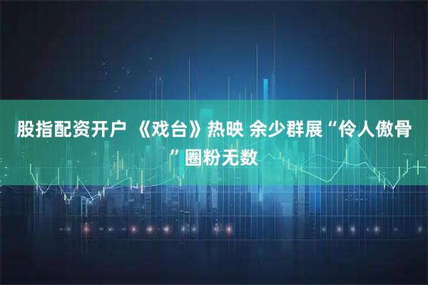 股指配资开户 《戏台》热映 余少群展“伶人傲骨”圈粉无数