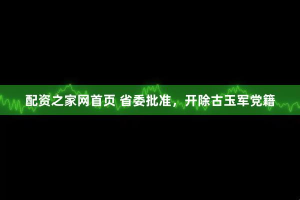 配资之家网首页 省委批准，开除古玉军党籍