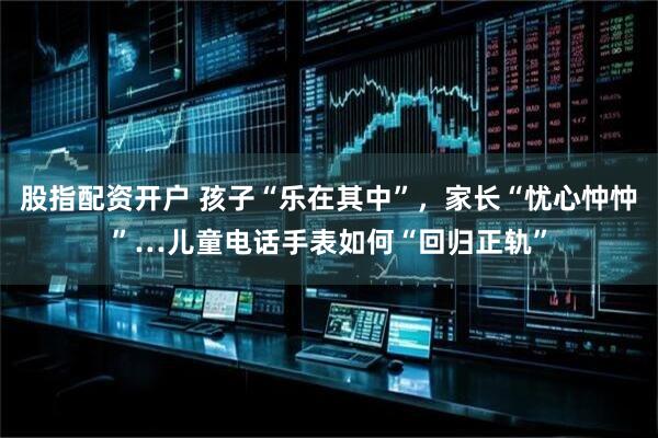 股指配资开户 孩子“乐在其中”，家长“忧心忡忡”…儿童电话手表如何“回归正轨”