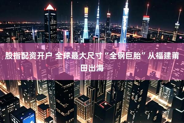 股指配资开户 全球最大尺寸“全钢巨胎”从福建莆田出海