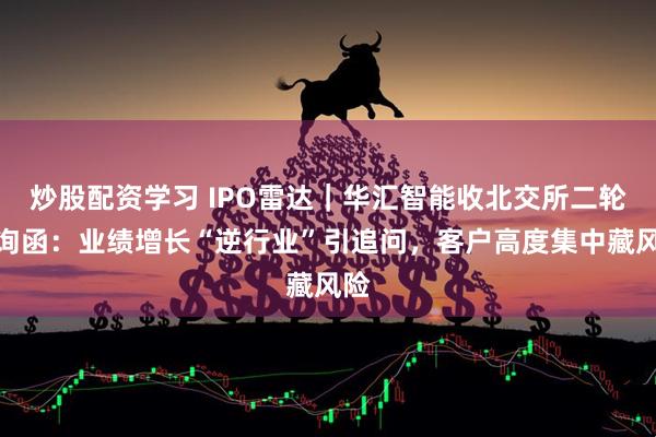 炒股配资学习 IPO雷达｜华汇智能收北交所二轮问询函：业绩增长“逆行业”引追问，客户高度集中藏风险