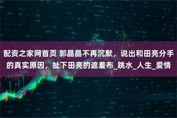 配资之家网首页 郭晶晶不再沉默，说出和田亮分手的真实原因，扯下田亮的遮羞布_跳水_人生_爱情