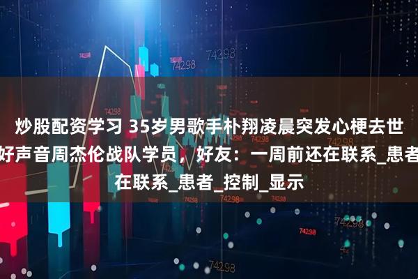 炒股配资学习 35岁男歌手朴翔凌晨突发心梗去世，曾是中国好声音周杰伦战队学员，好友：一周前还在联系_患者_控制_显示
