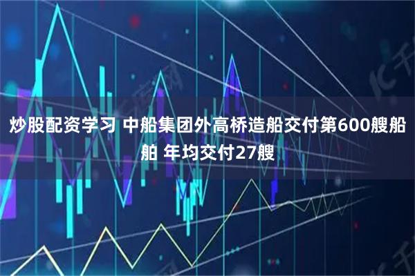 炒股配资学习 中船集团外高桥造船交付第600艘船舶 年均交付27艘