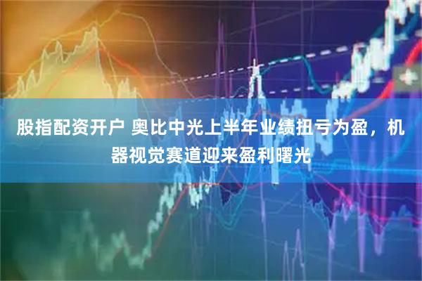 股指配资开户 奥比中光上半年业绩扭亏为盈，机器视觉赛道迎来盈利曙光