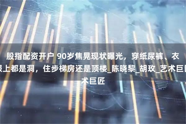 股指配资开户 90岁焦晃现状曝光，穿纸尿裤、衣服上都是洞，住步梯房还是顶楼_陈晓黎_胡玫_艺术巨匠