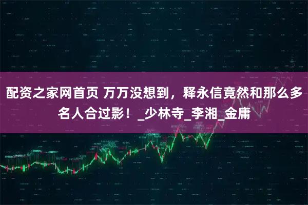 配资之家网首页 万万没想到，释永信竟然和那么多名人合过影！_少林寺_李湘_金庸